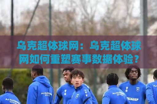 乌克超体球网：乌克超体球网如何重塑赛事数据体验？(乌克超体球网)背后藏着哪些设计巧思🔂今晚靠谱最火下球站登入上盘地址两球半社区排行