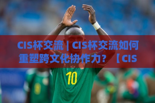 CIS杯交流 | CIS杯交流如何重塑跨文化协作力?【CIS杯交流】一场关于表达与倾听的深度实验🔂网上热门买球网俱乐部中水入口无解说半场波胆登录 CIS杯交流 | CIS杯交流如何重塑跨文化协作力?【CIS杯交流】一场关于表达与倾听的深度实验🔂网上热门买球网俱乐部中水入口无解说半场波胆登录