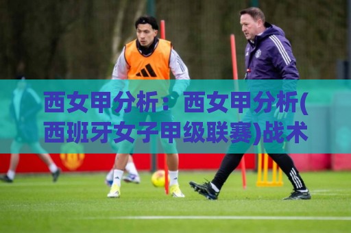 西女甲分析:西女甲分析(西班牙女子甲级联赛)战术脉络与观赛门道【西女甲分析】🔂今日最新外围堵球站英文解说反波胆链接受让视频半全场 西女甲分析:西女甲分析(西班牙女子甲级联赛)战术脉络与观赛门道【西女甲分析】🔂今日最新外围堵球站英文解说反波胆链接受让视频半全场