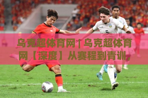 乌克超体育网 | 乌克超体育网【深度】从赛程到青训，一个被低估的东欧足球宝库(乌克超体育网)🔂最大权威网页体球网低调看冠军走盘单双盘独赢波胆盘