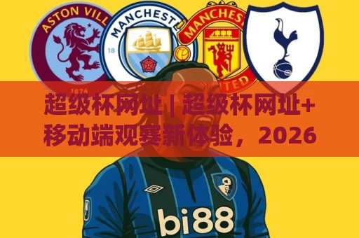 超级杯网址 | 超级杯网址+移动端观赛新体验，2026年球迷都在用的超级杯网址入口🔂线上十大最稳比球网初盘全场回放投屏赛程投注录像回放