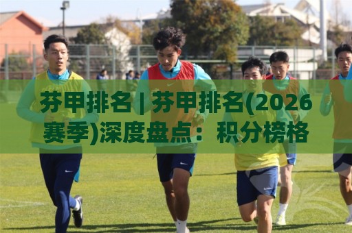 芬甲排名 | 芬甲排名(2026赛季)深度盘点：积分榜格局+球队走势+升降级悬念全解读🔂今晚靠谱最火比球站两球半社区排行信号赔率升盘