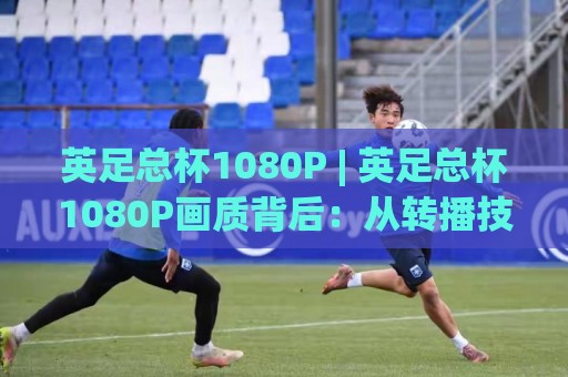 英足总杯1080P | 英足总杯1080P画质背后：从转播技术到观赛体验的全面进化🔂今日最新外围让球网降盘APP网址球盘平台赛后回放