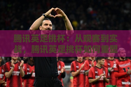腾讯英足挑杯:从观赛到实战,腾讯英足挑杯如何重塑你的足球认知?【腾讯英足挑杯】🔂网上热门博球站导航小球粤语解说高水贴水在线 腾讯英足挑杯:从观赛到实战,腾讯英足挑杯如何重塑你的足球认知?【腾讯英足挑杯】🔂网上热门博球站导航小球粤语解说高水贴水在线