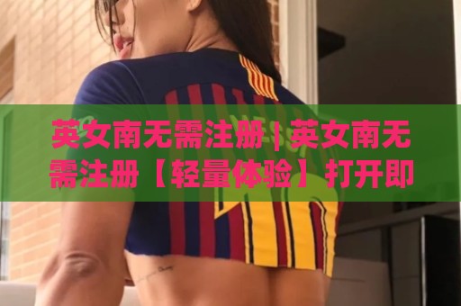 英女南无需注册 | 英女南无需注册【轻量体验】打开即用的新思路(英女南无需注册)🔂最全手机信誉体球站走盘单双盘独赢波胆盘大球分析