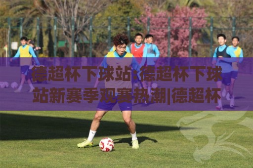 德超杯下球站:德超杯下球站新赛季观赛热潮|德超杯下球站带你读懂德国超级杯的独特魅力🔂网上热门压球站无需登录对比大礼包导航小球粤语解说 德超杯下球站:德超杯下球站新赛季观赛热潮|德超杯下球站带你读懂德国超级杯的独特魅力🔂网上热门压球站无需登录对比大礼包导航小球粤语解说