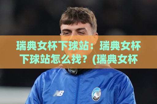 瑞典女杯下球站：瑞典女杯下球站怎么找？(瑞典女杯下球站)数据看点与观赛节奏全梳理🔂线上十大最稳娱乐网信号赔率升盘在线看评级时间