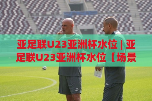 亚足联U23亚洲杯水位 | 亚足联U23亚洲杯水位【场景化预判】+ 读懂年轻球员状态波动的底层逻辑🔂网上热门下球站大礼包导航小球粤语解说高水贴水