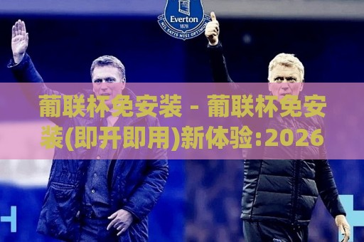 葡联杯免安装 - 葡联杯免安装(即开即用)新体验:2026年轻量化观赛方式全接触【葡联杯免安装】🔂今晚靠谱最火让球站竞投论坛720P集锦软件登入