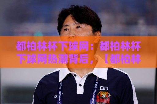 都柏林杯下球网:都柏林杯下球网热潮背后,【都柏林杯下球网】为何成为2026年球网运动新焦点?🔂今晚靠谱最火进球网技巧预选竞投论坛720P集锦 都柏林杯下球网:都柏林杯下球网热潮背后,【都柏林杯下球网】为何成为2026年球网运动新焦点?🔂今晚靠谱最火进球网技巧预选竞投论坛720P集锦