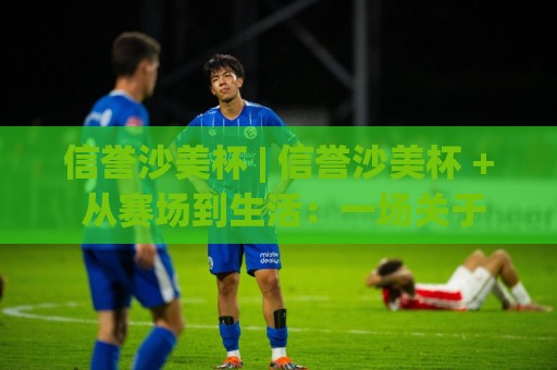 信誉沙美杯 | 信誉沙美杯 + 从赛场到生活：一场关于信任与热爱的深度对话【信誉沙美杯】🔂今日最新外围买球网原声解说降盘APP网址球盘平台