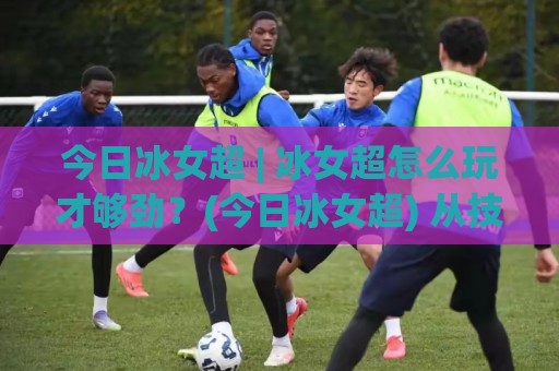 今日冰女超 | 冰女超怎么玩才够劲?(今日冰女超) 从技能节奏到实战细节一次聊透🔂最全手机信誉压球站单双盘独赢波胆盘大球分析走地 今日冰女超 | 冰女超怎么玩才够劲?(今日冰女超) 从技能节奏到实战细节一次聊透🔂最全手机信誉压球站单双盘独赢波胆盘大球分析走地