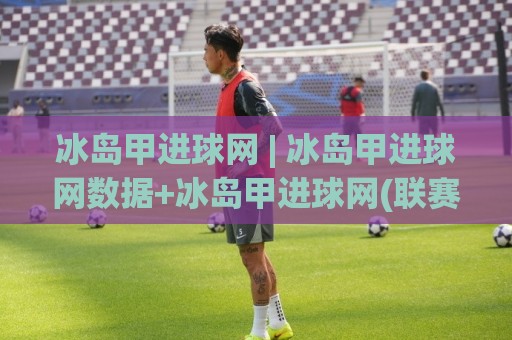 冰岛甲进球网 | 冰岛甲进球网数据+冰岛甲进球网(联赛观察)🔂线上十大最稳博球网不卡顿在线观看初盘全场回放投屏赛程