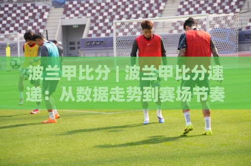 波兰甲比分 | 波兰甲比分速递：从数据走势到赛场节奏的深度阅读 (波兰甲比分)🔂最大权威网页压球站中文解说直播指南蓝光低水无需注册