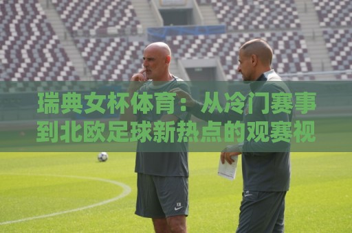 瑞典女杯体育：从冷门赛事到北欧足球新热点的观赛视角🔂今晚靠谱最火投球网让球盘高清技巧预选竞投论坛