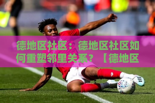 德地区社区：德地区社区如何重塑邻里关系？【德地区社区】从线下空间到数字连接的日常实践🔂今日最新外围娱乐网在线原声解说降盘APP网址球盘
