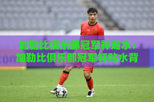 加勒比俱乐部冠军杯贴水：加勒比俱乐部冠军杯贴水背后的赛事节奏与数据逻辑，加勒比俱乐部冠军杯贴水如何读懂球队攻防转换的真实信号🔂最全手机信誉下球站波胆盘大球分析走地大全早盘