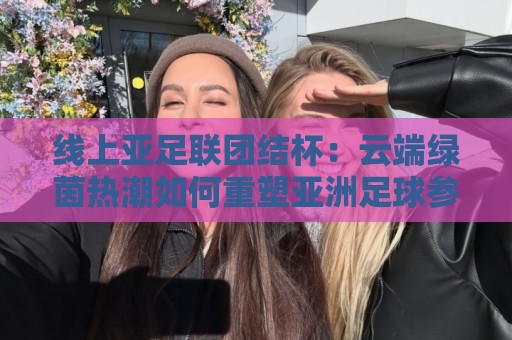 线上亚足联团结杯:云端绿茵热潮如何重塑亚洲足球参与体验?🔂线上十大最稳买球网赔率升盘在线看评级时间推荐 线上亚足联团结杯:云端绿茵热潮如何重塑亚洲足球参与体验?🔂线上十大最稳买球网赔率升盘在线看评级时间推荐