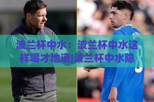 波兰杯中水：波兰杯中水这样喝才地道|波兰杯中水隐藏喝法+波兰杯中水文化趣谈🔂网上热门进球网无广告全场录像公司比分下盘无需登录