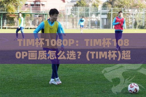 TIM杯1080P：TIM杯1080P画质怎么选？(TIM杯)超清观赛体验与设备适配全聊🔂线上十大最稳娱乐网信号赔率升盘在线看评级时间