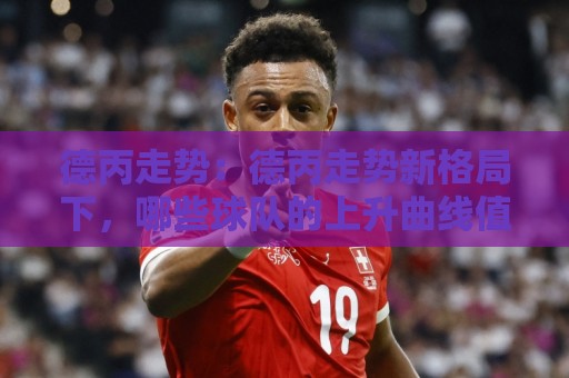 德丙走势：德丙走势新格局下，哪些球队的上升曲线值得长期关注？【德丙走势】🔂线上十大最稳堵球站投注录像回放策略波胆积分榜超清