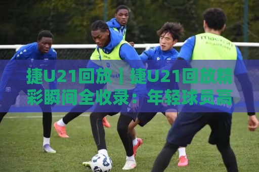 捷U21回放｜捷U21回放精彩瞬间全收录：年轻球员高光表现与战术看点一次看够🔂今日最新外围比球站水位精彩片段流畅代理1080P官网