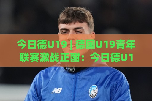 今日德U19 | 德国U19青年联赛激战正酣:今日德U19赛场新星闪耀,战术革新与青训成果全接触🔂今日最新外围博球站半全场动画水位精彩片段流畅代理 今日德U19 | 德国U19青年联赛激战正酣:今日德U19赛场新星闪耀,战术革新与青训成果全接触🔂今日最新外围博球站半全场动画水位精彩片段流畅代理