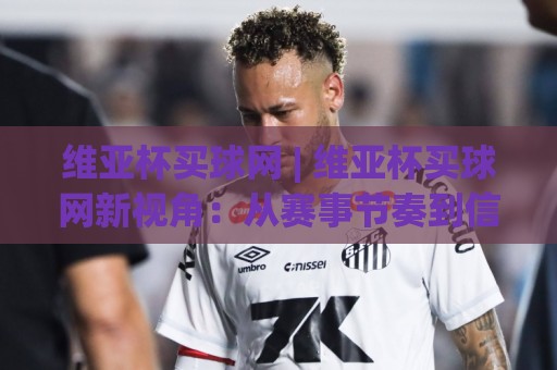 维亚杯买球网 | 维亚杯买球网新视角：从赛事节奏到信息筛选的深度拆解 (维亚杯买球网)🔂最大权威网页押球网走盘单双盘独赢波胆盘大球分析