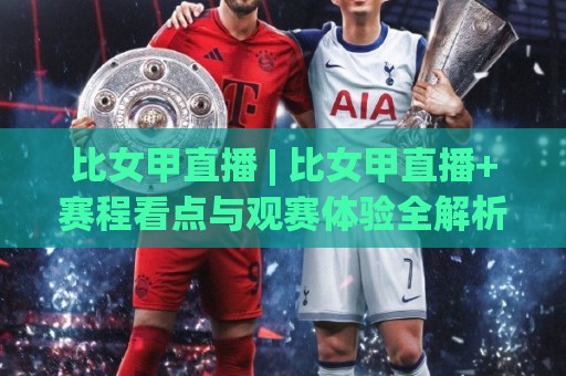 比女甲直播 | 比女甲直播+赛程看点与观赛体验全解析：从信号源到临场节奏的深度漫谈🔂今日最新外围堵球站英文解说反波胆链接受让视频半全场