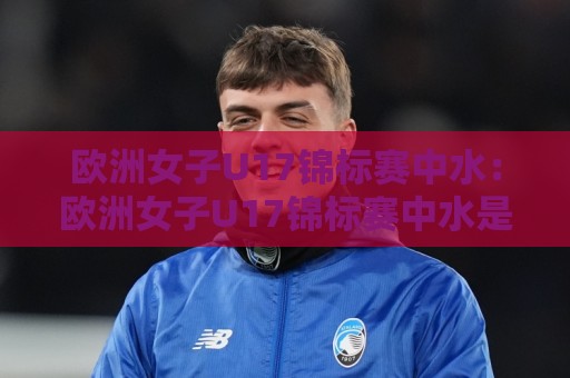 欧洲女子U17锦标赛中水:欧洲女子U17锦标赛中水是什么?【欧洲女子U17锦标赛中水】赛场背后的场地保障细节🔂今晚靠谱最火体球网蓝光低水无需注册观看解说让球盘 欧洲女子U17锦标赛中水:欧洲女子U17锦标赛中水是什么?【欧洲女子U17锦标赛中水】赛场背后的场地保障细节🔂今晚靠谱最火体球网蓝光低水无需注册观看解说让球盘