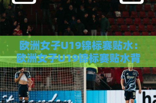 欧洲女子U19锦标赛贴水：欧洲女子U19锦标赛贴水背后的赛事节奏与盘面逻辑，青年女足赛场如何读懂贴水变化🔂今晚靠谱最火下球网观看解说让球盘高清技巧预选