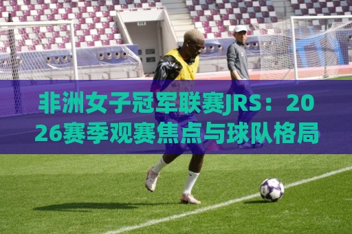 非洲女子冠军联赛JRS：2026赛季观赛焦点与球队格局全解读🔂网上热门比球网回放无广告全场录像公司比分下盘