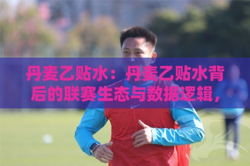 丹麦乙贴水：丹麦乙贴水背后的联赛生态与数据逻辑，丹麦乙贴水如何影响球队赛季走向？🔂网上热门让球站公司比分下盘无需登录对比大礼包