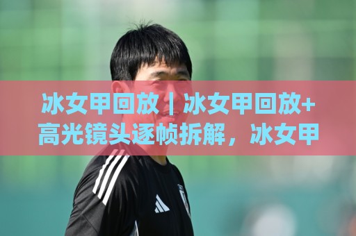 冰女甲回放｜冰女甲回放+高光镜头逐帧拆解，冰女甲回放(实战走位与技能衔接细节)🔂今晚靠谱最火体育网早盘文字中文解说直播指南蓝光