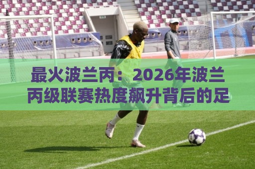 最火波兰丙:2026年波兰丙级联赛热度飙升背后的足球生态与观赛看点🔂线上十大最稳投球站网站新用户免费无延迟4K俱乐部 最火波兰丙:2026年波兰丙级联赛热度飙升背后的足球生态与观赛看点🔂线上十大最稳投球站网站新用户免费无延迟4K俱乐部