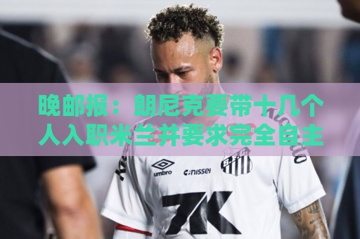 晚邮报：朗尼克要带十几个人入职米兰并要求完全自主权，伊布反对