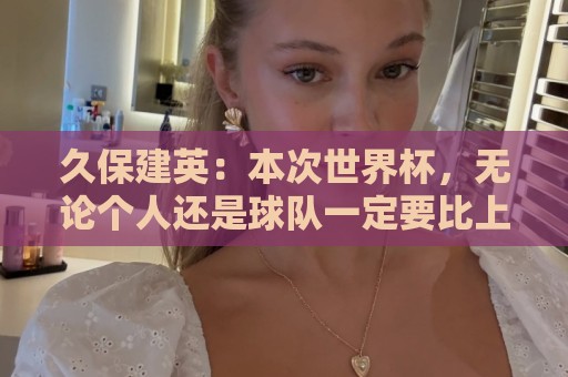 久保建英：本次世界杯，无论个人还是球队一定要比上届有更好成绩