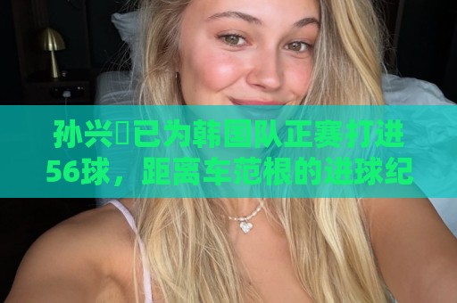 孙兴慜已为韩国队正赛打进56球，距离车范根的进球纪录只差2球