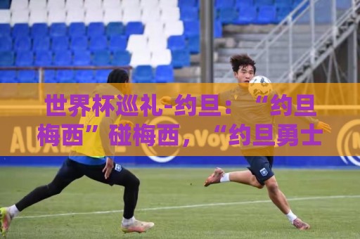 世界杯巡礼-约旦:“约旦梅西”碰梅西,“约旦勇士”不想被凑数 世界杯巡礼-约旦:“约旦梅西”碰梅西,“约旦勇士”不想被凑数