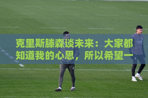 克里斯滕森谈未来:大家都知道我的心思,所以希望一切很快能落实 克里斯滕森谈未来:大家都知道我的心思,所以希望一切很快能落实