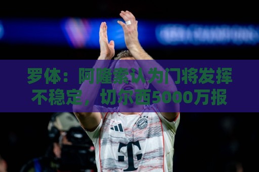 罗体:阿隆索认为门将发挥不稳定,切尔西5000万报价斯维拉尔被拒 罗体:阿隆索认为门将发挥不稳定,切尔西5000万报价斯维拉尔被拒