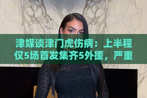 津媒谈津门虎伤病:上半程仅5场首发集齐5外援,严重拖累磨合 津媒谈津门虎伤病:上半程仅5场首发集齐5外援,严重拖累磨合