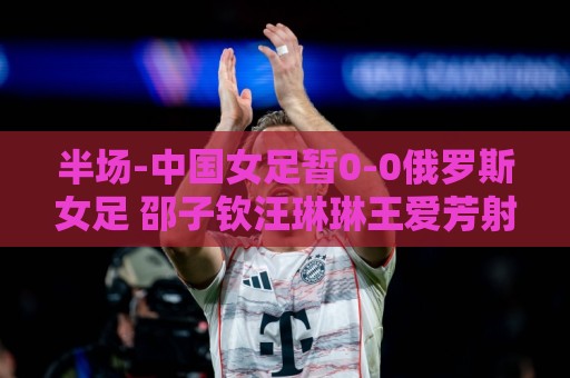 半场-中国女足暂0-0俄罗斯女足 邵子钦汪琳琳王爱芳射门打高 半场-中国女足暂0-0俄罗斯女足 邵子钦汪琳琳王爱芳射门打高