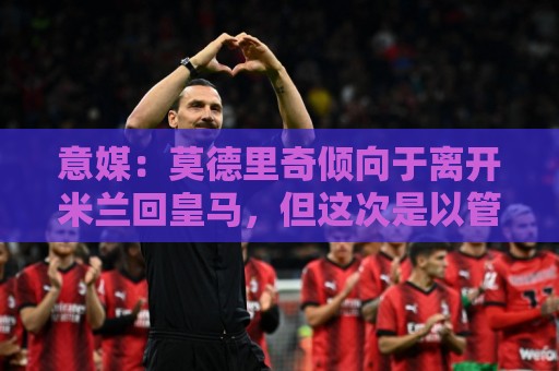 意媒：莫德里奇倾向于离开米兰回皇马，但这次是以管理层身份回归