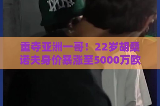 重夺亚洲一哥！22岁胡桑诺夫身价暴涨至5000万欧，亚洲历史第5位