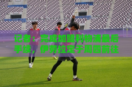 记者：完成加盟利物浦最后手续，伊劳拉定于周四前往默西塞德