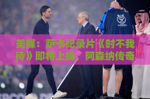 美媒：萨卡纪录片《时不我待》即将上线，阿森纳传奇亨利出镜