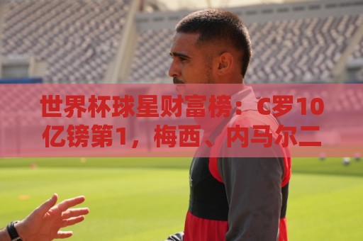 世界杯球星财富榜：C罗10亿镑第1，梅西、内马尔二三，孙兴慜第7