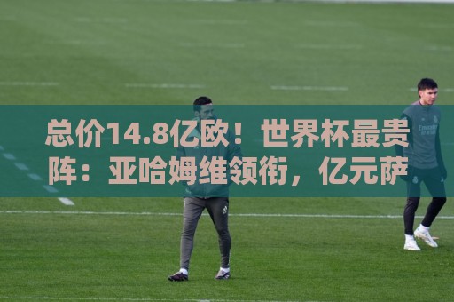 总价14.8亿欧!世界杯最贵阵:亚哈姆维领衔,亿元萨利巴坐镇后防 总价14.8亿欧!世界杯最贵阵:亚哈姆维领衔,亿元萨利巴坐镇后防