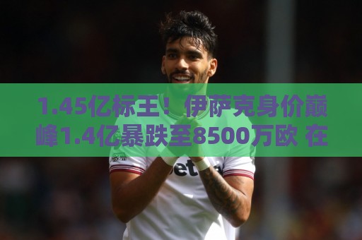 1.45亿标王！伊萨克身价巅峰1.4亿暴跌至8500万欧 在利物浦仅4球